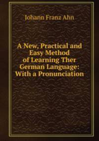 A New, Practical and Easy Method of Learning Ther German Language: With a Pronunciation .
