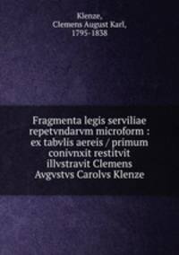 Fragmenta legis serviliae repetvndarvm microform : ex tabvlis aereis / primum conivnxit restitvit illvstravit Clemens Avgvstvs Carolvs Klenze