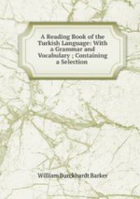 A Reading Book of the Turkish Language: With a Grammar and Vocabulary ; Containing a Selection .