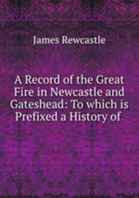A Record of the Great Fire in Newcastle and Gateshead: To which is Prefixed a History of .