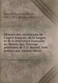 Histoire des rvolutions de l`esprit franais, de la langue et de la littrature franaise au Moyen ge. Ouvrage posthume de F.D. Bancel. Avec prface par Antony Mray