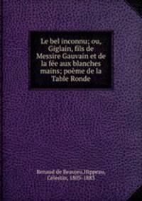 Le bel inconnu; ou, Giglain, fils de Messire Gauvain et de la fe aux blanches mains; pome de la Table Ronde