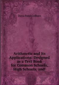 Arithmetic and Its Applications: Designed as a Text Book for Common Schools, High Schools, and .
