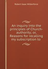 An inquiry into the principles of Church-authority; or, Reasons for recalling my subscription to .