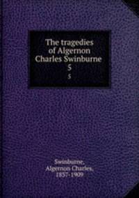 The tragedies of Algernon Charles Swinburne . 5