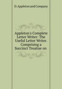 Appleton`s Complete Letter Writer: The Useful Letter Writer. Comprising a Succinct Treatise on .