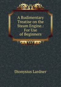 A Rudimentary Treatise on the Steam Engine.: For Use of Beginners.