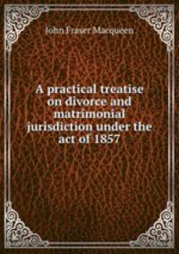 A practical treatise on divorce and matrimonial jurisdiction under the act of 1857