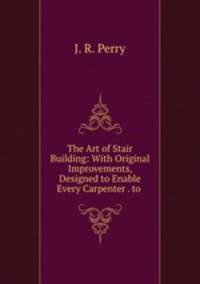 The Art of Stair Building: With Original Improvements, Designed to Enable Every Carpenter . to .