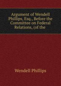 Argument of Wendell Phillips, Esq., Before the Committee on Federal Relations, (of the .