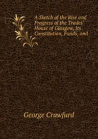 A Sketch of the Rise and Progress of the Trades` House of Glasgow, Its Constitution, Funds, and .