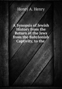 A Synopsis of Jewish History from the Return of the Jews from the Babylonish Captivity, to the .