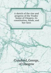 A sketch of the rise and progress of the Trades` house of Glasgow, its constitution, funds, and bye-laws