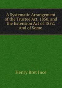 A Systematic Arrangement of the Trustee Act, 1850, and the Extension Act of 1852: And of Some .
