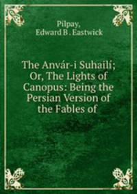 The Anvr-i Suhail; Or, The Lights of Canopus: Being the Persian Version of the Fables of .
