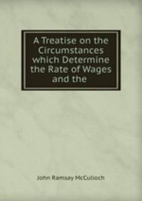 A treatise on the circumstances which determine the rate of wages and the condition of the labouring classes