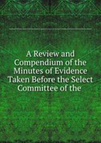 A Review and Compendium of the Minutes of Evidence Taken Before the Select Committee of the .