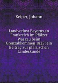 Landverlust Bayerns an Frankreich im Pfalzer Wasgau beim Grenzabkommen 1825; ein Beitrag zur pfalzischen Landeskunde