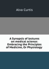 A Synopsis of lectures on medical science: Embracing the Principles of Medicine, Or Physiology .