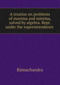 A treatise on problems of maxima and minima, solved by algebra. Repr. under the superintendence .