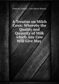 A Treatise on Milch Cows: Whereby the Quality and Quantity of Milk which Any Cow Will Give May .