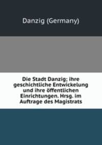 Die Stadt Danzig; ihre geschichtliche Entwickelung und ihre ffentlichen Einrichtungen. Hrsg. im Auftrage des Magistrats