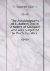 The Autobiography of Elizabeth Storie: A Native of Glasgow, who was Subjected to Much Injustice .