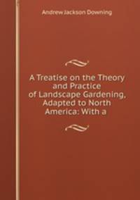 A Treatise on the Theory and Practice of Landscape Gardening, Adapted to North America: With a .