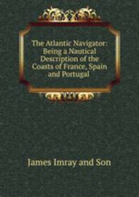 The Atlantic Navigator: Being a Nautical Description of the Coasts of France, Spain and Portugal .