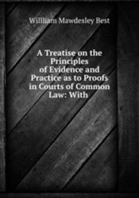 A Treatise on the Principles of Evidence and Practice as to Proofs in Courts of Common Law: With .