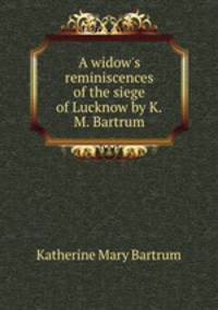 A widow`s reminiscences of the siege of Lucknow by K.M. Bartrum.