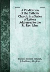 A Vindication of the Catholic Church, in a Series of Letters Addressed to the Rt. Rev. John .