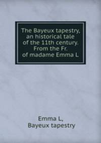 The Bayeux tapestry, an historical tale of the 11th century. From the Fr. of madame Emma L