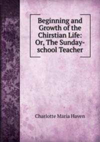Beginning and Growth of the Chirstian Life: Or, The Sunday-school Teacher