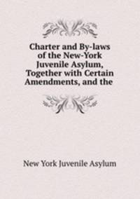 Charter and By-laws of the New-York Juvenile Asylum, Together with Certain Amendments, and the .