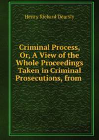 Criminal Process, Or, A View of the Whole Proceedings Taken in Criminal Prosecutions, from .