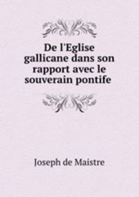 De l`Eglise gallicane dans son rapport avec le souverain pontife .