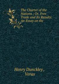 The Charter of the Nations ; Or, Free Trade and Its Results: An Essay on the .