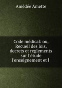 Code mdical: ou, Recueil des lois, decrets et reglements sur l`tude l`enseignement et l .