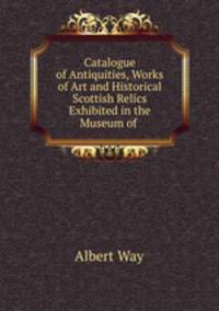 Catalogue of Antiquities, Works of Art and Historical Scottish Relics Exhibited in the Museum of .