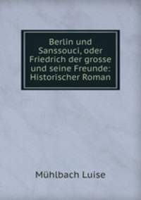 Berlin und Sanssouci, oder Friedrich der grosse und seine Freunde: Historischer Roman