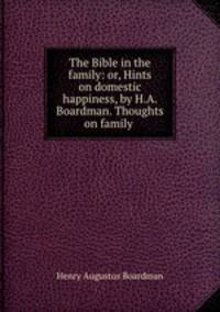 The Bible in the family: or, Hints on domestic happiness, by H.A. Boardman. Thoughts on family .