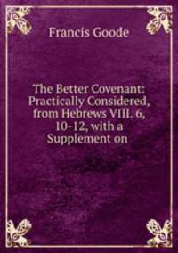 The Better Covenant: Practically Considered, from Hebrews VIII. 6, 10-12, with a Supplement on .
