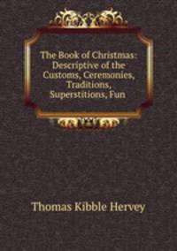 The Book of Christmas: Descriptive of the Customs, Ceremonies, Traditions, Superstitions, Fun .