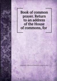 Book of common prayer. Return to an address of the House of commons, for .