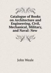 Catalogue of Books on Architecture and Engineering, Civil, Mechanical, Military, and Naval: New .