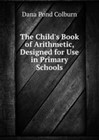 The Child`s Book of Arithmetic, Designed for Use in Primary Schools