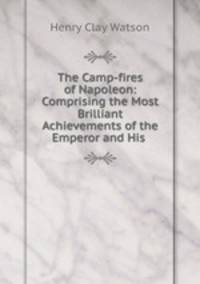 The Camp-fires of Napoleon: Comprising the Most Brilliant Achievements of the Emperor and His .