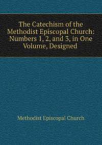 The Catechism of the Methodist Episcopal Church: Numbers 1, 2, and 3, in One Volume, Designed .
