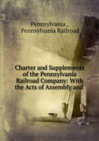 Charter and Supplements of the Pennsylvania Railroad Company: With the Acts of Assembly and .